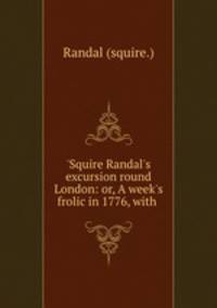 `Squire Randal`s excursion round London: or, A week`s frolic in 1776, with .