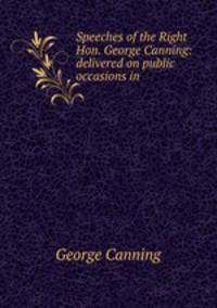 Speeches of the Right Hon. George Canning: delivered on public occasions in .