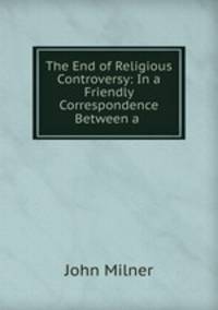 The End of Religious Controversy: In a Friendly Correspondence Between a .