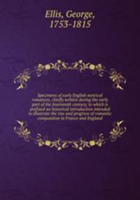 Specimens of early English metrical romances, chiefly written during the early part of the fourteenth century; to which is prefixed an historical introduction intended to illustrate the rise and progress of romantic composition in France and England
