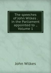 The speeches of John Wilkes . in the Parliament appointed to ., Volume 1