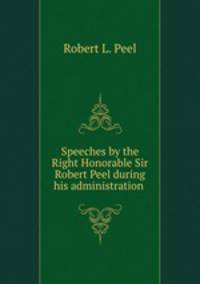 Speeches by the Right Honorable Sir Robert Peel during his administration .