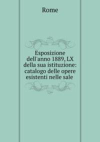 Esposizione dell`anno 1889, LX della sua istituzione: catalogo delle opere esistenti nelle sale .