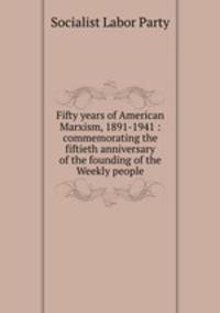 Fifty years of American Marxism, 1891-1941 : commemorating the fiftieth anniversary of the founding of the Weekly people.