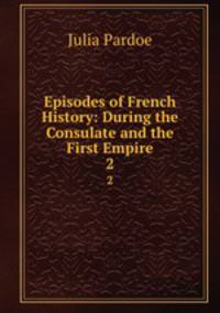 Episodes of French History: During the Consulate and the First Empire. 2