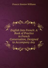 English Into French: A Book of Practice in French Conversation, Designed to Accompany Any .