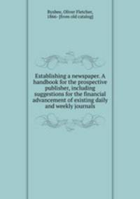 Establishing a newspaper. A handbook for the prospective publisher, including suggestions for the financial advancement of existing daily and weekly journals