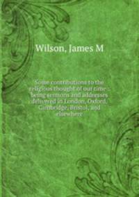 Some contributions to the religious thought of our time : being sermons and addresses delivered in London, Oxford, Cambridge, Bristol, and elsewhere