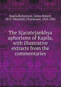The S{acute}ankhya aphorisms of Kapila, with illustrative extracts from the commentaries