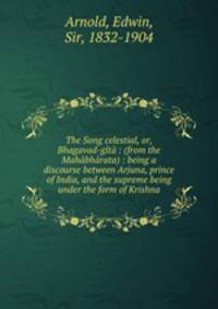 The Song celestial, or, Bhagavad-gt : (from the Mahbhrata) : being a discourse between Arjuna, prince of India, and the supreme being under the form of Krishna