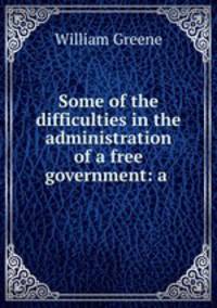 Some of the difficulties in the administration of a free government: a .
