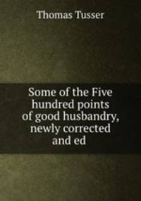 Some of the Five hundred points of good husbandry, newly corrected and ed .