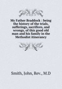 My Father Braddock : being the history of the trials, sufferings, sacrifices, and wrongs, of this good old man and his family in the Methodist itinerancy