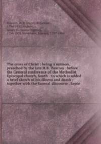 The cross of Christ : being a sermon, preached by the late H.B. Bascom . before the General conference of the Methodist Episcopal church, South . to which is added a brief sketch of his illness and death ; together with the funeral discourse . Septe