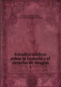 Estudios criticos sobre la historia y el derecho de Aragon. 1