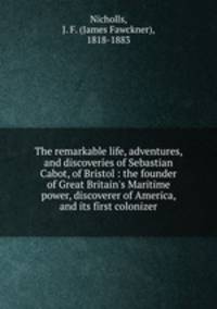 The remarkable life, adventures, and discoveries of Sebastian Cabot, of Bristol : the founder of Great Britain`s Maritime power, discoverer of America, and its first colonizer