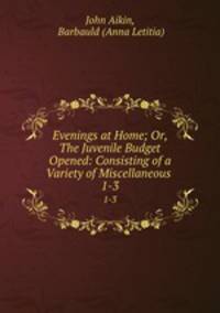 Evenings at Home; Or, The Juvenile Budget Opened: Consisting of a Variety of Miscellaneous .. 1-3