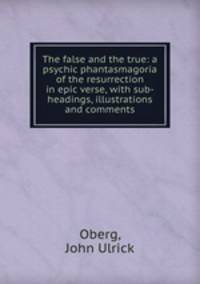The false and the true: a psychic phantasmagoria of the resurrection in epic verse, with sub-headings, illustrations and comments