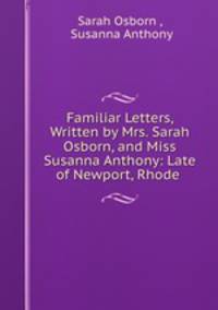 Familiar Letters, Written by Mrs. Sarah Osborn, and Miss Susanna Anthony: Late of Newport, Rhode .