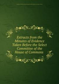 Extracts from the Minutes of Evidence Taken Before the Select Committee of the House of Commons .
