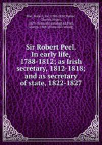 Sir Robert Peel. In early life, 1788-1812; as Irish secretary, 1812-1818; and as secretary of state, 1822-1827