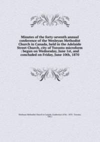 Minutes of the forty-seventh annual conference of the Wesleyan Methodist Church in Canada, held in the Adelaide Street Church, city of Toronto microform : begun on Wednesday, June 1st, and concluded on Friday, June 10th, 1870
