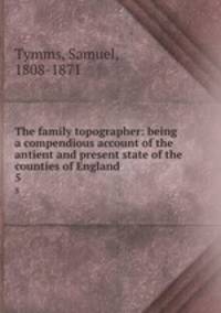 The family topographer: being a compendious account of the antient and present state of the counties of England. 5