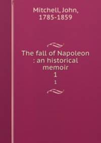The fall of Napoleon : an historical memoir. 1