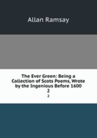 The Ever Green: Being a Collection of Scots Poems, Wrote by the Ingenious Before 1600. 2