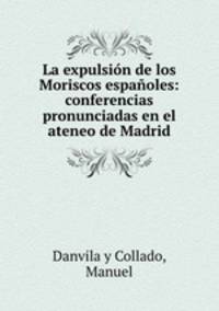 La expulsin de los Moriscos espaoles: conferencias pronunciadas en el ateneo de Madrid