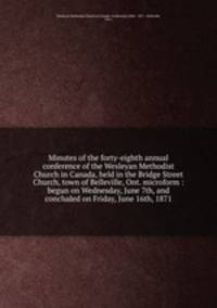 Minutes of the forty-eighth annual conference of the Wesleyan Methodist Church in Canada, held in the Bridge Street Church, town of Belleville, Ont. microform : begun on Wednesday, June 7th, and concluded on Friday, June 16th, 1871