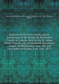 Minutes of the forty-ninth annual conference of the Wesleyan Methodist Church in Canada, held in the St. James Street Church, city of Montreal microform : begun on Wednesday, June 5th, and concluded on Friday, June 14th, 1872
