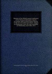 Minutes of the fiftieth annual conference of the Wesleyan Methodist Church in Canada, held in North Street Church, in the city of London microform : begun on Wednesday, June 4th, and concluded on Wednesday, June 18th, 1873