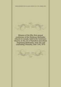 Minutes of the fifty-first annual conference of the Wesleyan Methodist Church in Canada, held in the Centenary Church, in the city of Hamilton microform : beginning Wednesday, June 3rd, and concluding Thursday, June 11th, 1874
