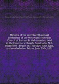 Minutes of the seventeenth annual conference of the Wesleyan Methodist Church of Eastern British America, held in the Centenary Church, Saint John, N.B. microform : begun on Thursday, June 22nd, and concluded on Friday, June 30th, 1871