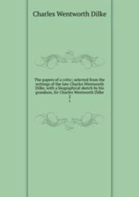 The papers of a critic; selected from the writings of the late Charles Wentworth Dilke, with a biographical sketch by his grandson, Sir Charles Wentworth Dilke. 2