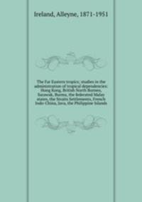The Far Eastern tropics; studies in the administration of tropical dependencies: Hong Kong, British North Borneo, Sarawak, Burma, the federated Malay states, the Straits Settlements, French Indo-China, Java, the Philippine Islands