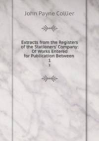 Extracts from the Registers of the Stationers` Company: Of Works Entered for Publication Between .. 1