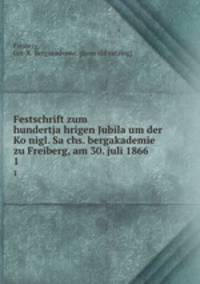 Festschrift zum hundertjahrigen Jubilaum der Konigl. Sachs. bergakademie zu Freiberg, am 30. juli 1866. 1
