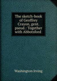 The sketch-book of Geoffrey Crayon, gent. pseud.: Together with Abbotsford .
