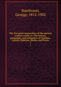 The five great monarchies of the ancient eastern world; or, The history, geography, and antiquites of Chalda, Assyria, Babylon, Media, and Persia. 3