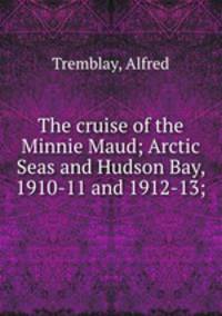The cruise of the Minnie Maud; Arctic Seas and Hudson Bay, 1910-11 and 1912-13;