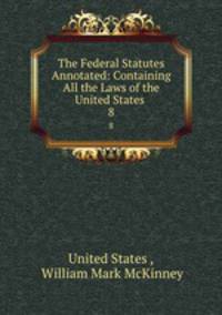 The Federal Statutes Annotated: Containing All the Laws of the United States .. 8