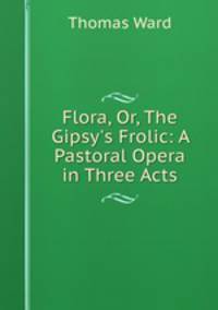 Flora, Or, The Gipsy`s Frolic: A Pastoral Opera in Three Acts