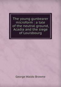 The young gunbearer microform : a tale of the neutral ground, Acadia and the siege of Louisbourg