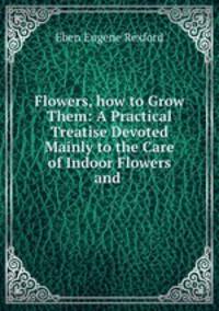 Flowers, how to Grow Them: A Practical Treatise Devoted Mainly to the Care of Indoor Flowers and .