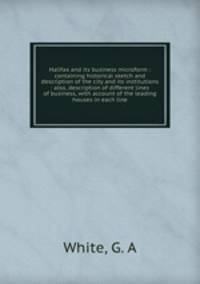 Halifax and its business microform : containing historical sketch and description of the city and its institutions : also, description of different lines of business, with account of the leading houses in each line