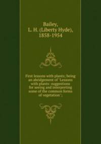 First lessons with plants; being an abridgement of "Lessons with plants: suggestions for seeing and interpreting some of the common forms of vegetation";