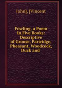 Fowling, a Poem In Five Books: Descriptive of Grouse, Partridge, Pheasant, Woodcock, Duck and .