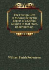 The Foreign Debt of Mexico: Being the Report of a Special Mission to that State, Undertaken on .